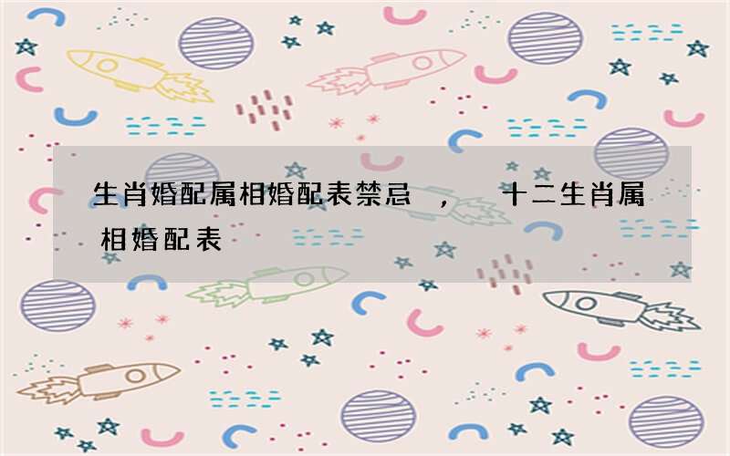 生肖婚配属相婚配表禁忌,十二生肖属相婚配表